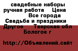 свадебные наборы(ручная работа) › Цена ­ 1 200 - Все города Свадьба и праздники » Другое   . Тверская обл.,Бологое г.